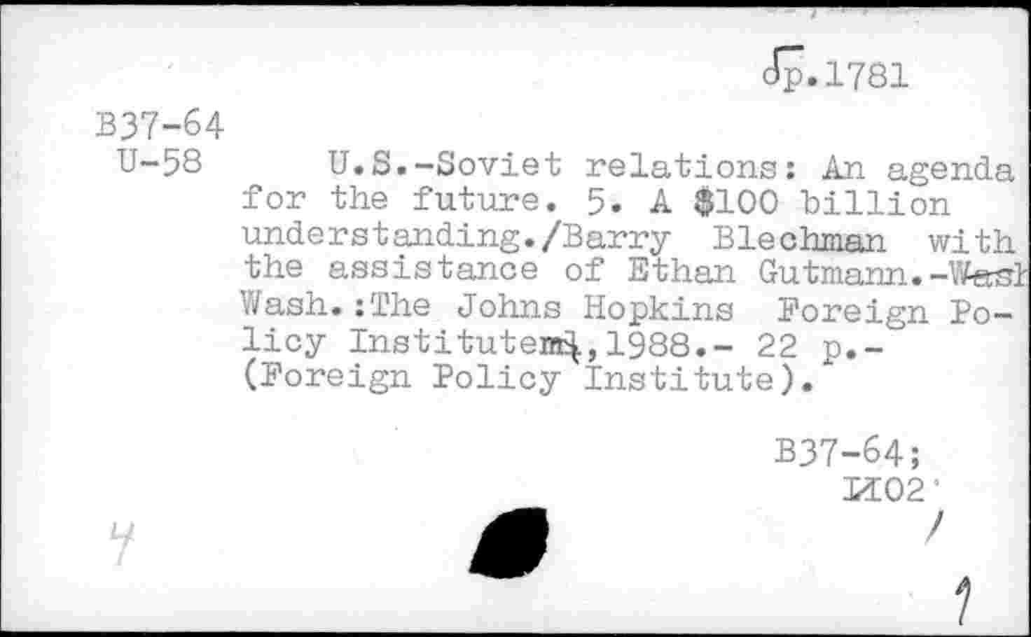 ﻿Jp.1781
B37-64
U-58 U.S.-Soviet relations: An agenda for the future. 5. A $100 billion understanding./Barry Blechman with the assistance of Ethan Gutmann.-West Wash.:The Johns Hopkins Foreign Policy Instituten^,1988.- 22 p.-(Foreign Policy Institute).
B37-64;
If 02*